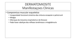DERMATOMIOSITE
Manifestaçoes Clinicas
• Compromisso muscular esqueletico
• Incapacidade funcional simetrica das cinturas escapular e pelvicrural
• Mialgia
• Alteraçao da mecanica respiratoria e da fonacao
• Pode haver aboliçao dos reflexos tendinosos e mioglobinuria
 
