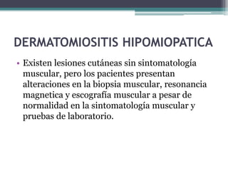 DERMATOMIOSITIS HIPOMIOPATICA
• Existen lesiones cutáneas sin sintomatología
  muscular, pero los pacientes presentan
  alteraciones en la biopsia muscular, resonancia
  magnetica y escografía muscular a pesar de
  normalidad en la sintomatología muscular y
  pruebas de laboratorio.
 