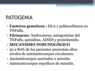 PATOGENIA
• Factores geneticos : HLA y polimorfismos en
  TNFalfa.
• Fármacos: hodroxiurea, antagonistas del
  TNFalfa, quinidina, AINES y penicilamida.
• MECANISMO INMUNOLÓGICO
• 50 a 80% de los pacientes presentan altos
  niveles de autotanticuerpos circulantes.
• Auotanticuerpos asociados a miositis.
• Autotanticuerpos espcificos de miositis.
 