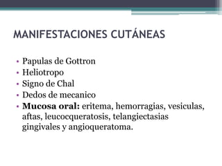 MANIFESTACIONES CUTÁNEAS

•   Papulas de Gottron
•   Heliotropo
•   Signo de Chal
•   Dedos de mecanico
•   Mucosa oral: eritema, hemorragias, vesiculas,
    aftas, leucocqueratosis, telangiectasias
    gingivales y angioqueratoma.
 