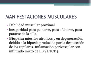 MANIFESTACIONES MUSCULARES
• Debilidad muscular proximal
• incapacidad para peinarse, para afeitarse, para
  pararse de la silla.
• Biopsia: miositos atroficos y en degeneración,
  debido a la hipoxia producida por la desturcción
  de los capilares. Inflamación perivascular con
  infiltrado mixto de LB y LTCD4.
 