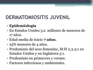 DERMATOMIOSITIS JUVENIL
• Epidemiología
• En Estados Unidos 3.2 millones de menores de
  17 años.
• Edad media de inicio 7 años.
• 25% menores de 4 años.
• Predominio del sexo femenino, M:H 2.3-3:1 en
  Estados Unidos y en Inglaterra 5:1.
• Predominio en primavera y verano.
• Factores infecciosos y ambientales.
 