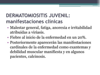 DERMATOMIOSITIS JUVENIL:
manifestaciones clínicas
• Malestar general, fatiga, anorexia e irritabilidad
  atribuidas a viriasis.
• Fiebre al inicio de la enfermedad en un 20%.
• Posteriormente aparecerán las manifestaciones
  cardinales de la enfermedad como exantemas y
  debilidad muscular manifiesta y en algunos
  pacientes, calcinosis.
 