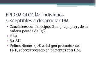 EPIDEMIOLOGÍA: individuos
susceptibles a desarrollar DM
• Caucásicos con fenotipos Gm, 3, 23, 5, 13 , de la
  cadena pesada de IgG.
• HLA
• 8.1 AH
• Polimorfismo -308 A del gen promotor del
  TNF, sobreexpresado en pacientes con DM.
 