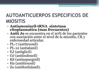 AUTOANTICUERPOS ESPECIFICOS DE
MIOSITIS
• Antiamoniacil-tRNA sintetasa
  citoplasmatica (mas frecuentes)
• Aniti Jo se encuentra en el 20% de los pacientes
  con asociación entre el nivel de la miositis, CK y
  enfermedad articular.
• PL-7 (antitreonil)
• PL-12 (antialanil)
• EJ (antiglicil)
• OJ (antiisoleucil)
• KS (antiasparginil)
• Ha (antitirsosil)
• Zo (antifenilalanil).
 