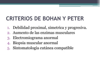 CRITERIOS DE BOHAN Y PETER
1.   Debilidad proximal, simetrica y progresiva.
2.   Aumento de las enzimas musculares
3.   Electromiograma anormal
4.   Biopsia muscular anormal
5.   Síntomatología cutánea compatible
 