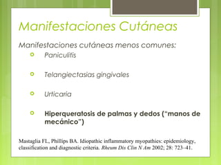 Manifestaciones Cutáneas
Manifestaciones cutáneas menos comunes:


Paniculitis



Telangiectasias gingivales



Urticaria



Hiperqueratosis de palmas y dedos (“manos de
mecánico”)

Mastaglia FL, Phillips BA. Idiopathic inflammatory myopathies: epidemiology,
classification and diagnostic criteria. Rheum Dis Clin N Am 2002; 28: 723–41.

 