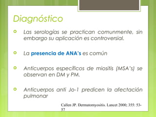 Diagnóstico


Las serologías se practican comunmente, sin
embargo su aplicación es controversial.



La presencia de ANA’s es común



Anticuerpos específicos de miositis (MSA’s) se
observan en DM y PM.



Anticuerpos anti Jo-1 predicen la afectación
pulmonar
Callen JP. Dermatomyositis. Lancet 2000; 355: 5357

 