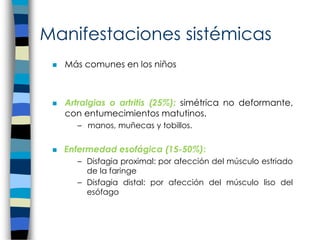 Manifestaciones sistémicas
 Más comunes en los niños
 Artralgias o artritis (25%): simétrica no deformante,
con entumecimientos matutinos.
– manos, muñecas y tobillos.
 Enfermedad esofágica (15-50%):
– Disfagia proximal: por afección del músculo estriado
de la faringe
– Disfagia distal: por afección del músculo liso del
esófago
 