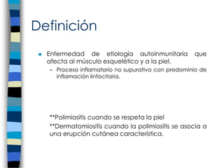 Definición
 Enfermedad de etiología autoinmunitaria que
afecta al músculo esquelético y a la piel.
– Proceso inflamatorio no supurativo con predominio de
inflamación linfocitaria.
**Polimiositis cuando se respeta la piel
**Dermatomiositis cuando la polimiositis se asocia a
una erupción cutánea característica.
 