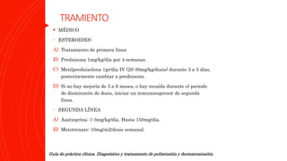 TRAMIENTO
 MÉDICO
- ESTEROIDES:
A) Tratamiento de primera línea
B) Prednisona 1mg/kg/día por 4 semanas.
C) Metilprednisolona 1gr/día IV (20-30mg/kg/dosis) durante 3 a 5 días,
posteriormente cambiar a prednisona.
D) Si no hay mejoría de 3 a 6 meses, o hay recaída durante el periodo
de disminucón de dosis, iniciar un inmunosupresor de segunda
línea.
- SEGUNDA LÍNEA
A) Azatioprina: 1-3mg/kg/día. Hasta 150mg/día.
B) Metotrexate: 10mg/m2/dosis semanal.
Guía de práctica clínica. Diagnóstico y tratamiento de polimiositis y dermatomiositis.
 