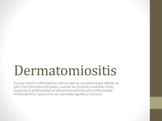 Dermatomiositis
Es una miositis inflamatoria crónica que se caracteriza por afectar la
piel y los músculos estriados, cuando las lesiones cutáneas están
ausentes la enfermedad se denomina poliomiositis enfermedad
multisistemica que cursa con periodos agudos y crónicos
 