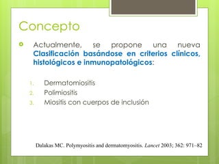 Concepto
 Actualmente, se propone una nueva
Clasificación basándose en criterios clínicos,
histológicos e inmunopatológicos:
1. Dermatomiositis
2. Polimiositis
3. Miositis con cuerpos de inclusión
Dalakas MC. Polymyositis and dermatomyositis. Lancet 2003; 362: 971–82
 