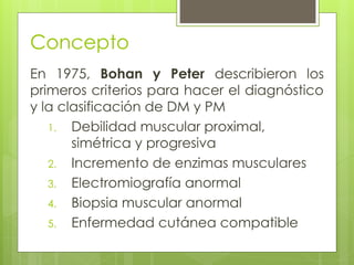 Concepto
En 1975, Bohan y Peter describieron los
primeros criterios para hacer el diagnóstico
y la clasificación de DM y PM
1. Debilidad muscular proximal,
simétrica y progresiva
2. Incremento de enzimas musculares
3. Electromiografía anormal
4. Biopsia muscular anormal
5. Enfermedad cutánea compatible
 