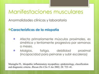 Manifestaciones musculares
Anormalidades clínicas y laboratorio
Características de la miopatía
Afecta primariamente músculos proximales, es
simétrica y lentamente progresiva por semanas
o meses.
Mialgias, fatiga, debilidad proximal
(incapacidad para peinarse y subir escaleras)
Mastaglia FL. Idiopathic inflammatory myopathies: epidemiology, classification
and diagnostic criteria. Rheum Dis Clin N Am 2002; 28: 723–41.
 