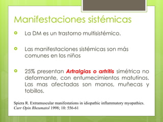 Manifestaciones sistémicas
 La DM es un trastorno multisistémico.
 Las manifestaciones sistémicas son más
comunes en los niños
 25% presentan Artralgias o artritis simétrica no
deformante, con entumecimientos matutinos.
Las mas afectadas son manos, muñecas y
tobillos.
Spiera R. Extramuscular manifestations in idiopathic inflammatory myopathies.
Curr Opin Rheumatol 1998; 10: 556-61
 