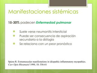 Manifestaciones sistémicas
15-30% padecen Enfermedad pulmonar
 Suele verse neumonitis intersticial
 Puede ser consecuencia de aspiración
secundaria a la disfagia
 Se relaciona con un peor pronóstico
Spiera R. Extramuscular manifestations in idiopathic inflammatory myopathies.
Curr Opin Rheumatol 1998; 10: 556-61
 