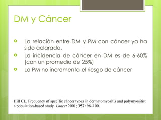 DM y Cáncer
 La relación entre DM y PM con cáncer ya ha
sido aclarada.
 La incidencia de cáncer en DM es de 6-60%
(con un promedio de 25%)
 La PM no incrementa el riesgo de cáncer
Hill CL. Frequency of specific cáncer types in dermatomyositis and polymyositis:
a population-based study. Lancet 2001; 357: 96–100.
 