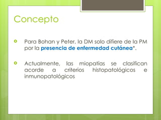 Concepto
 Para Bohan y Peter, la DM solo difiere de la PM
por la presencia de enfermedad cutánea*.
 Actualmente, las miopatías se clasifican
acorde a criterios histopatológicos e
inmunopatológicos
 
