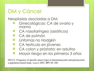 DM y Cáncer
Neoplasias asociadas a DM:
 Ginecológicas: CA de ovario y
mama
 CA nasofaríngeo (asiáticos)
 CA de pulmón
 Linfomas no Hodgkin
 CA testículo en jóvenes
 CA colon y próstata: en adultos
 Mayor riesgo en los primeros 3 años
Hill CL. Frequency of specific cáncer types in dermatomyositis and polymyositis:
a population-based study. Lancet 2001; 357: 96–100.
 