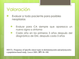 Valoración
 Evaluar a todo paciente para posibles
neoplasias
 Evaluar para CA siempre que aparezca un
nuevo signo o síntoma
 Cada año en los primeros 3 años después del
diagnóstico de DM, después cada 3 años
Hill CL. Frequency of specific cáncer types in dermatomyositis and polymyositis:
a population-based study. Lancet 2001; 357: 96–100.
 