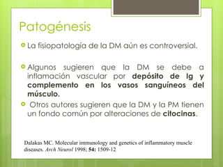 Patogénesis
 La fisiopatología de la DM aún es controversial.
 Algunos sugieren que la DM se debe a
inflamación vascular por depósito de Ig y
complemento en los vasos sanguíneos del
músculo.
 Otros autores sugieren que la DM y la PM tienen
un fondo común por alteraciones de citocinas.
Dalakas MC. Molecular immunology and genetics of inflammatory muscle
diseases. Arch Neurol 1998; 54: 1509-12
 