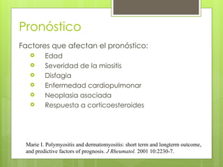 Pronóstico
Factores que afectan el pronóstico:
 Edad
 Severidad de la miositis
 Disfagia
 Enfermedad cardiopulmonar
 Neoplasia asociada
 Respuesta a corticoesteroides
Marie I. Polymyositis and dermatomyositis: short term and longterm outcome,
and predictive factors of prognosis. J Rheumatol. 2001 10:2230-7.
 