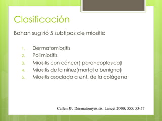 Clasificación
Bohan sugirió 5 subtipos de miositis:
1. Dermatomiositis
2. Polimiositis
3. Miositis con cáncer( paraneoplasica)
4. Miositis de la niñez(mortal o benigna)
5. Miositis asociada a enf. de la colágena
Callen JP. Dermatomyositis. Lancet 2000; 355: 53-57
 