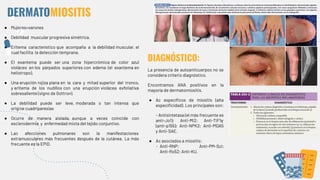 DERMATOMIOSITIS
● Mujeres>varones
● Debilidad muscular progresiva simétrica.
● Eritema característico que acompaña a la debilidad muscular, el
cual facilita la detección temprana.
● El exantema puede ser una zona hipercrómica de color azul
violáceo en los párpados superiores con edema (el exantema en
heliotropo).
● Una erupción rojiza plana en la cara y mitad superior del tronco,
y eritema de los nudillos con una erupción violácea exfoliativa
sobresaliente (signo de Gottron).
● La debilidad puede ser leve, moderada o tan intensa que
origine cuadriparesias
● Ocurre de manera aislada, aunque a veces coincide con
esclerodermia y enfermedad mixta del tejido conjuntivo.
● Las afecciones pulmonares son la manifestaciones
extramusculares más frecuentes después de la cutánea. La más
frecuente es la EPID.
DIAGNÓSTICO:
La presencia de autoanticuerpos no se
considera criterio diagnóstico.
Encontramos ANA positivos en la
mayoría de dermatomiositis.
● Ac especíﬁcos de miositis (alta
especiﬁcidad). Los principales son:
- Antisintetasa (el más frecuente es
anti-Jo1); Anti-Mi2; Anti-TIF1γ
(anti-p155); Anti-NPK2; Anti-MDA5
y Anti-SAE.
● Ac asociados a miositis:
- Anti-RNP; Anti-PM-Scl;
Anti-Ro52; Anti-KU.
 