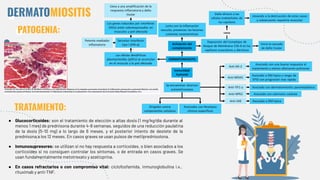 DERMATOMIOSITIS
PATOGENIA:
● Glucocorticoides: son el tratamiento de elección a altas dosis (1 mg/kg/día durante al
menos 1 mes) de prednisona durante 4-8 semanas, seguidos de una reducción paulatina
de la dosis (5-10 mg) a lo largo de 6 meses, y el posterior intento de destete de la
prednisona a los 12 meses. En casos graves se usan pulsos de metilprednisolona.
● Inmunosupresores: se utilizan si no hay respuesta a corticoides, o bien asociados a los
corticoides si no consiguen controlar los síntomas, o de entrada en casos graves. Se
usan fundamentalmente metotrexato y azatioprina.
● En casos refractarios o con compromiso vital: ciclofosfamida, inmunoglobulina i.v.,
rituximab y anti-TNF.
TRATAMIENTO:
 