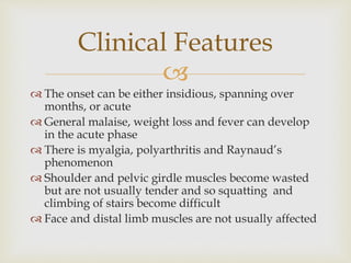 
 The onset can be either insidious, spanning over
months, or acute
 General malaise, weight loss and fever can develop
in the acute phase
 There is myalgia, polyarthritis and Raynaud’s
phenomenon
 Shoulder and pelvic girdle muscles become wasted
but are not usually tender and so squatting and
climbing of stairs become difficult
 Face and distal limb muscles are not usually affected
Clinical Features
 
