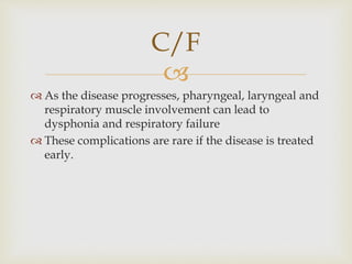 
 As the disease progresses, pharyngeal, laryngeal and
respiratory muscle involvement can lead to
dysphonia and respiratory failure
 These complications are rare if the disease is treated
early.
C/F
 