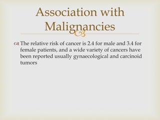 
 The relative risk of cancer is 2.4 for male and 3.4 for
female patients, and a wide variety of cancers have
been reported usually gynaecological and carcinoid
tumors
Association with
Malignancies
 