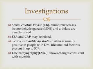 
 Serum creatine kinase (CK), aminotransferases,
lactate dehydrogenase (LDH) and aldolase are
usually raised
 ESR and CRP may be raised.
 Serum autoantibody studies : ANA is usually
positive in people with DM. Rheumatoid factor is
present in up to 50%
 Electromyography(EMG): shows changes consistent
with myositis
Investigations
 