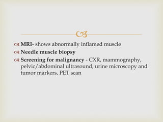 
 MRI- shows abnormally inflamed muscle
 Needle muscle biopsy
 Screening for malignancy - CXR, mammography,
pelvic/abdominal ultrasound, urine microscopy and
tumor markers, PET scan
 