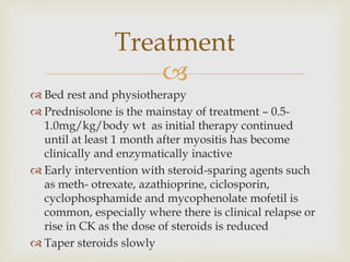 
 Bed rest and physiotherapy
 Prednisolone is the mainstay of treatment – 0.5-
1.0mg/kg/body wt as initial therapy continued
until at least 1 month after myositis has become
clinically and enzymatically inactive
 Early intervention with steroid-sparing agents such
as meth- otrexate, azathioprine, ciclosporin,
cyclophosphamide and mycophenolate mofetil is
common, especially where there is clinical relapse or
rise in CK as the dose of steroids is reduced
 Taper steroids slowly
Treatment
 