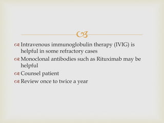 
 Intravenous immunoglobulin therapy (IVIG) is
helpful in some refractory cases
 Monoclonal antibodies such as Rituximab may be
helpful
 Counsel patient
 Review once to twice a year
 