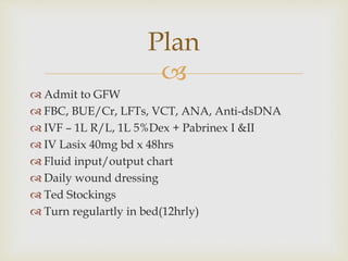 
 Admit to GFW
 FBC, BUE/Cr, LFTs, VCT, ANA, Anti-dsDNA
 IVF – 1L R/L, 1L 5%Dex + Pabrinex I &II
 IV Lasix 40mg bd x 48hrs
 Fluid input/output chart
 Daily wound dressing
 Ted Stockings
 Turn regulartly in bed(12hrly)
Plan
 