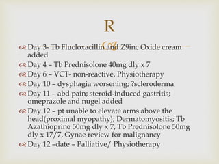  Day 3- Tb Flucloxacillin and Z9inc Oxide cream
added
 Day 4 – Tb Prednisolone 40mg dly x 7
 Day 6 – VCT- non-reactive, Physiotherapy
 Day 10 – dysphagia worsening; ?scleroderma
 Day 11 – abd pain; steroid-induced gastritis;
omeprazole and nugel added
 Day 12 – pt unable to elevate arms above the
head(proximal myopathy); Dermatomyositis; Tb
Azathioprine 50mg dly x 7, Tb Prednisolone 50mg
dly x 17/7, Gynae review for malignancy
 Day 12 –date – Palliative/ Physiotherapy
R
 