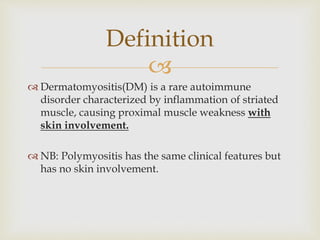 
 Dermatomyositis(DM) is a rare autoimmune
disorder characterized by inflammation of striated
muscle, causing proximal muscle weakness with
skin involvement.
 NB: Polymyositis has the same clinical features but
has no skin involvement.
Definition
 