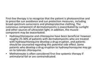First-line therapy is to recognize that the patient is photosensitive and
to prescribe sun avoidance and sun protection measures, including
broad-spectrum sunscreens and photoprotective clothing. The
cutaneous component of dermatomyositis is exacerbated by sunlight
and other sources of ultraviolet light; in addition, the muscle
component may be exacerbated.
• Hydroxychloroquine and chloroquine have been beneficial .however
roughly 25-30% of patients with dermatomyositis who are treated
with hydroxychloroquine develop a drug eruption, and patients
should be counseled regarding this potential side effect. Some
patients who develop a drug eruption to hydroxychoroquine may go
on to tolerate chloroquine.
• Methotrexate is often considered first-line systemic therapy if
antimalarial fail or are contraindicated.
 