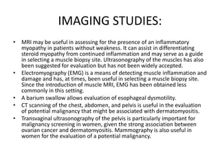 IMAGING STUDIES:
• MRI may be useful in assessing for the presence of an inflammatory
myopathy in patients without weakness. It can assist in differentiating
steroid myopathy from continued inflammation and may serve as a guide
in selecting a muscle biopsy site. Ultrasonography of the muscles has also
been suggested for evaluation but has not been widely accepted.
• Electromyography (EMG) is a means of detecting muscle inflammation and
damage and has, at times, been useful in selecting a muscle biopsy site.
Since the introduction of muscle MRI, EMG has been obtained less
commonly in this setting.
• A barium swallow allows evaluation of esophageal dysmotility.
• CT scanning of the chest, abdomen, and pelvis is useful in the evaluation
of potential malignancy that might be associated with dermatomyositis.
• Transvaginal ultrasonography of the pelvis is particularly important for
malignancy screening in women, given the strong association between
ovarian cancer and dermatomyositis. Mammography is also useful in
women for the evaluation of a potential malignancy.
 