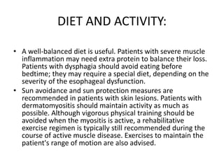 DIET AND ACTIVITY:
• A well-balanced diet is useful. Patients with severe muscle
inflammation may need extra protein to balance their loss.
Patients with dysphagia should avoid eating before
bedtime; they may require a special diet, depending on the
severity of the esophageal dysfunction.
• Sun avoidance and sun protection measures are
recommended in patients with skin lesions. Patients with
dermatomyositis should maintain activity as much as
possible. Although vigorous physical training should be
avoided when the myositis is active, a rehabilitative
exercise regimen is typically still recommended during the
course of active muscle disease. Exercises to maintain the
patient's range of motion are also advised.
 