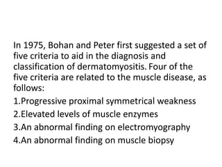 In 1975, Bohan and Peter first suggested a set of
five criteria to aid in the diagnosis and
classification of dermatomyositis. Four of the
five criteria are related to the muscle disease, as
follows:
1.Progressive proximal symmetrical weakness
2.Elevated levels of muscle enzymes
3.An abnormal finding on electromyography
4.An abnormal finding on muscle biopsy
 