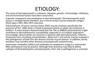 ETIOLOGY:
The cause of dermatomyositis is unknown. However, genetic, immunologic, infectious,
and environmental factors have been researched.
A genetic component may predispose to dermatomyositis. Dermatomyositis rarely
occurs in multiple family members, but a link to certain human leukocyte antigen
(HLA) types ( DR3, DR5, DR7) may exist.
Polymorphisms of tumor necrosis factor (TNF) may be involved; specifically, the
presence of the -308A allele is linked to photosensitivity in adults and calcinosis in
children. A meta-analysis demonstrated that the TNF-α-308A/G polymorphism might
contribute to dermatomyositis susceptibility, especially in a European population.
Immunologic abnormalities are common in patients with dermatomyositis. Patients
frequently have circulating autoantibodies. Abnormal T-cell activity may be involved in
the pathogenesis of both the skin disease and the muscle disease. In addition, family
members may manifest other diseases associated with autoimmunity.
Antinuclear antibodies (ANAs) and antibodies to cytoplasmic antigens ( antitransfer
RNA synthetases) may be present. Although their presence may help to define
subtypes of dermatomyositis and polymyositis, their role in pathogenesis is uncertain
 
