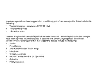 Infectious agents have been suggested as possible triggers of dermatomyositis. These include the
following:
• Viruses (coxsackie , parvovirus, [HTLV-1], HIV)
• Toxoplasma species
• Borrelia species
Cases of drug-induced dermatomyositis have been reported. Dermatomyositis-like skin changes
have been reported with hydroxyurea in patients with chronic, myelogenous leukemia or
thrombocytosis. Other agents that may trigger the disease include the following:
• Statins
• Penicillamine
• Anti–tumor necrosis factor drugs
• Interferon
• Cyclophosphamide
• Bacillus Calmette-Guérin (BCG) vaccine
• Quinidine
• Phenylbutazone
 