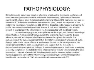 PATHOPHYSIOLOGY:
Dermatomyositis occurs as a result of a humoral attack against the muscle capillaries and
small arterioles (endothelium of the endomysial blood vessels). The disease starts when
putative antibodies or other factors activate C3, forming C3b and C4b fragments that lead to
formation of C3bNEO and membrane attack complex (MAC), which are deposited in the
endomysial vasculature. Complement C5b-9 MAC is deposited and is needed in preparing the
cell for destruction in antibody-mediated disease. B cells and CD4 (helper) cells are also
present in abundance in the inflammatory reaction associated with the blood vessels.
As the disease progresses, the capillaries are destroyed, and the muscles undergo
microinfarction. Perifascicular atrophy occurs in the beginning; however, as the disease
advances, necrotic and degenerative fibers are present throughout the muscle. The
pathogenesis of the cutaneous component of dermatomyositis is poorly understood, but is
thought to be similar to that of muscle involvement. Studies on the pathogenesis of the
muscle component have been controversial. Some suggest that the myopathy in
dermatomyositis is pathogenically different from that in polymyositis. The former is probably
caused by complement-mediated (terminal attack complex) vascular inflammation, the latter
by the direct cytotoxic effect of CD8+ lymphocytes on muscle. However, other cytokine
studies suggest that some of the inflammatory processes may be similar. One report has
linked tumor necrosis factor (TNF) abnormalities with dermatomyositis. [21]
 
