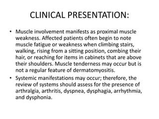 CLINICAL PRESENTATION:
• Muscle involvement manifests as proximal muscle
weakness. Affected patients often begin to note
muscle fatigue or weakness when climbing stairs,
walking, rising from a sitting position, combing their
hair, or reaching for items in cabinets that are above
their shoulders. Muscle tenderness may occur but is
not a regular feature of dermatomyositis.
• Systemic manifestations may occur; therefore, the
review of systems should assess for the presence of
arthralgia, arthritis, dyspnea, dysphagia, arrhythmia,
and dysphonia.
 