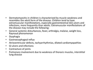 • Dermatomyositis in children is characterized by muscle weakness and
resembles the adult form of the disease. Children tend to have
extramuscular manifestations, especially gastrointestinal (GI) ulcers and
infections, more frequently than adults. Extramuscular manifestations of
the disease may include the following:
• General systemic disturbances, fever, arthralgia, malaise, weight loss,
Raynaud phenomenon
• Dysphagia
• Gastroesophageal reflux
• Atrioventricular defects, tachyarrhythmias, dilated cardiomyopathies
• GI ulcers and infections
• Contracture of joints
• Pulmonary involvement due to weakness of thoracic muscles, interstitial
lung disease
 