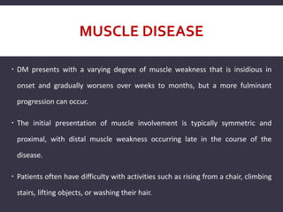 MUSCLE DISEASE
 DM presents with a varying degree of muscle weakness that is insidious in
onset and gradually worsens over weeks to months, but a more fulminant
progression can occur.
 The initial presentation of muscle involvement is typically symmetric and
proximal, with distal muscle weakness occurring late in the course of the
disease.
 Patients often have difficulty with activities such as rising from a chair, climbing
stairs, lifting objects, or washing their hair.
 